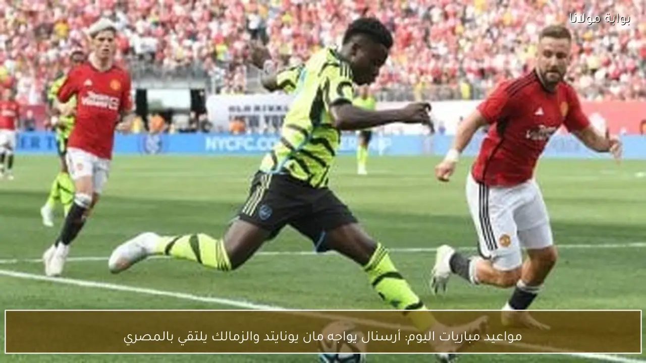 مواعيد مباريات اليوم: أرسنال يواجه مان يونايتد والزمالك يلتقي بالمصري