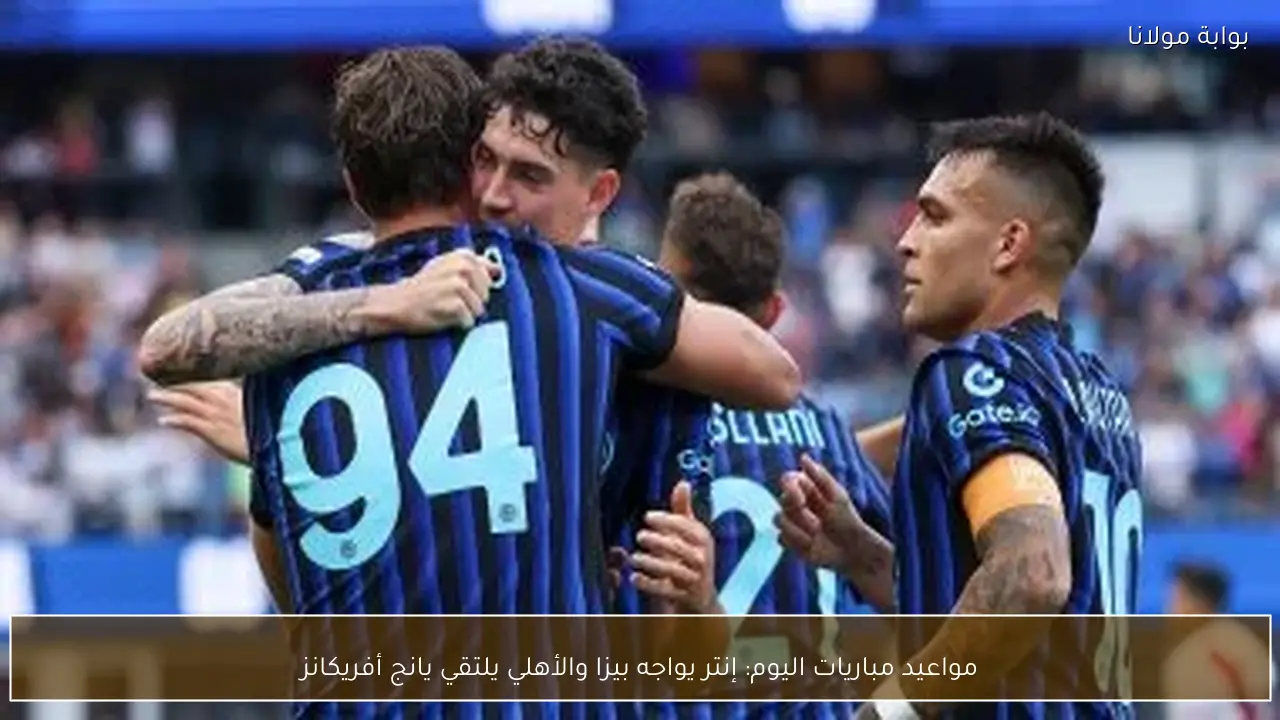 مواعيد مباريات اليوم: إنتر يواجه بيزا والأهلي يلتقي يانج أفريكانز