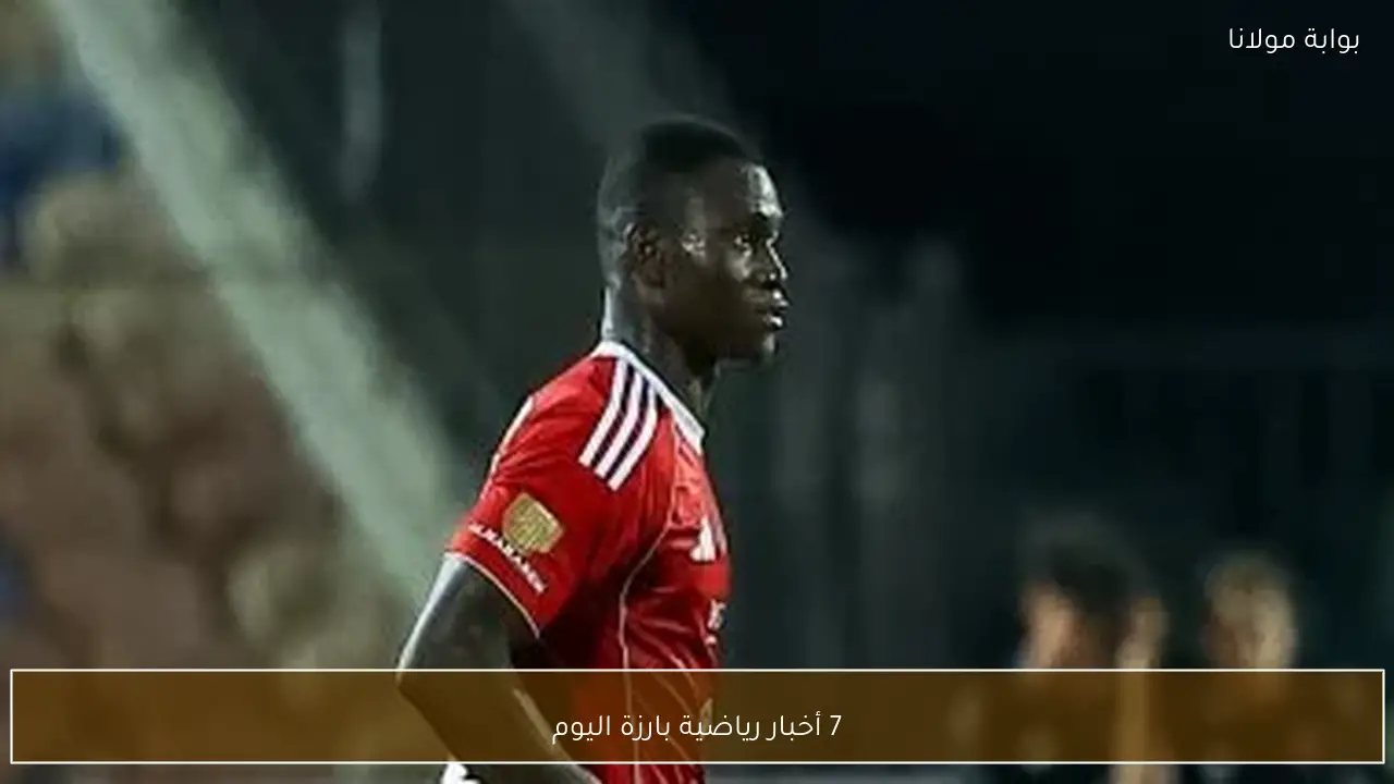 7 أخبار رياضية بارزة اليوم