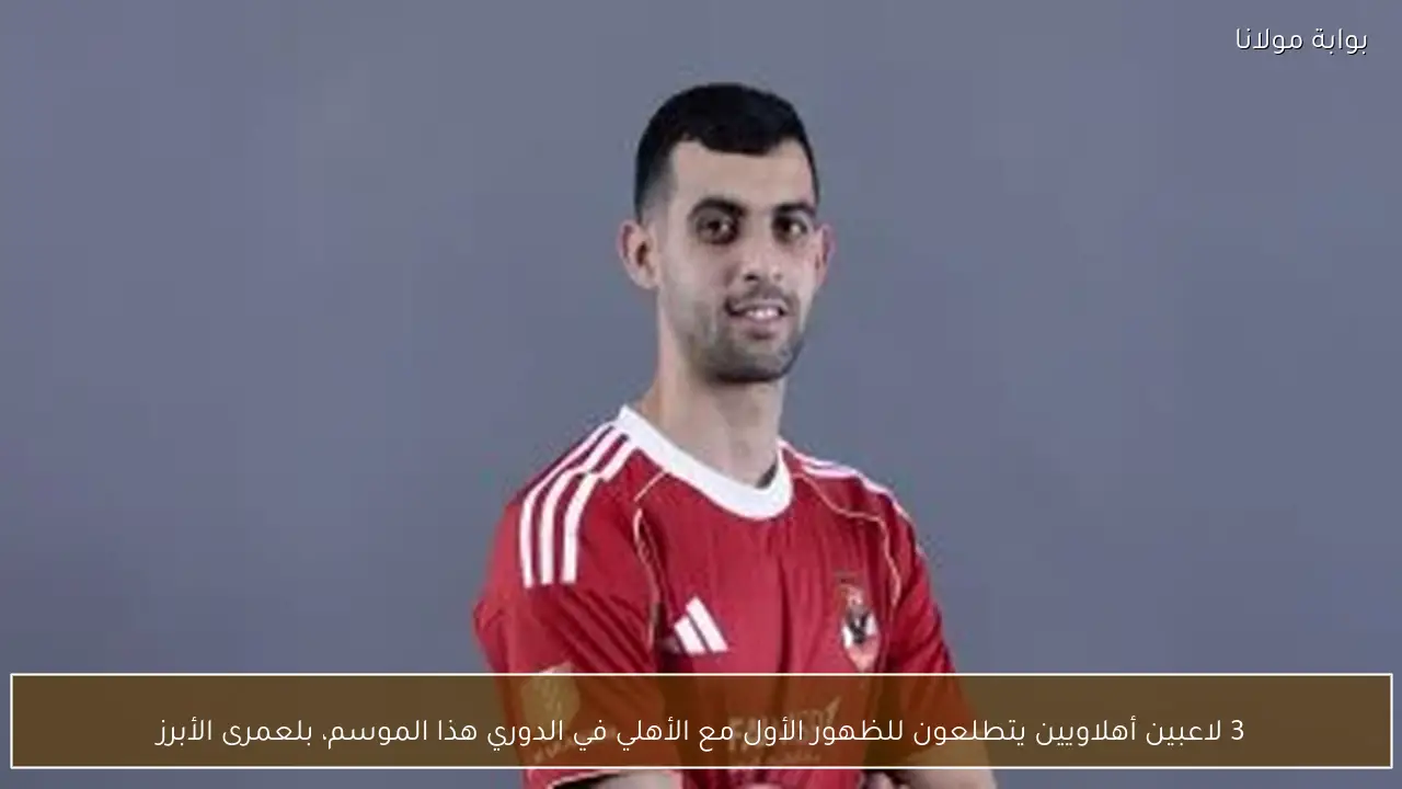 3 لاعبين أهلاويين يتطلعون للظهور الأول مع الأهلي في الدوري هذا الموسم، بلعمرى الأبرز