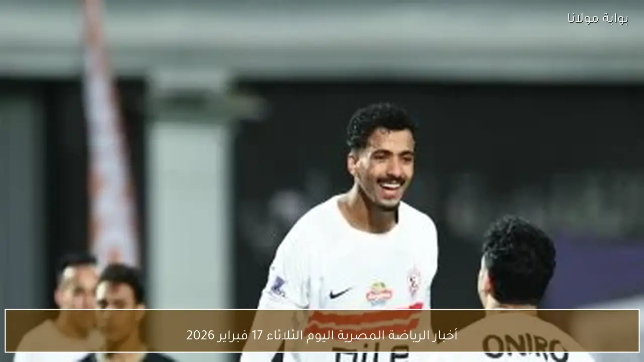 أخبار الرياضة المصرية اليوم الثلاثاء 17 فبراير 2026