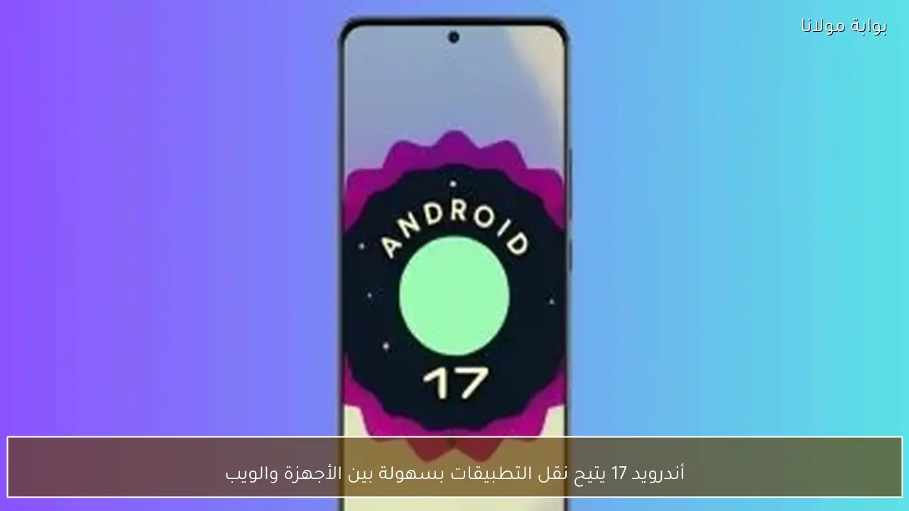 أندرويد 17 يتيح نقل التطبيقات بسهولة بين الأجهزة والويب