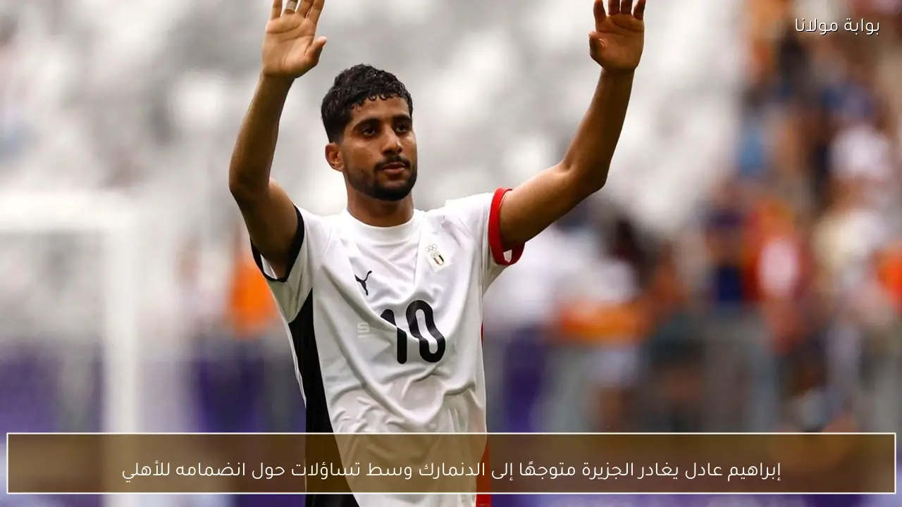 إبراهيم عادل يغادر الجزيرة متوجهًا إلى الدنمارك وسط تساؤلات حول انضمامه للأهلي