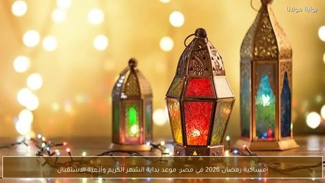 إمساكية رمضان 2026 في مصر: موعد بداية الشهر الكريم وأدعية الاستقبال