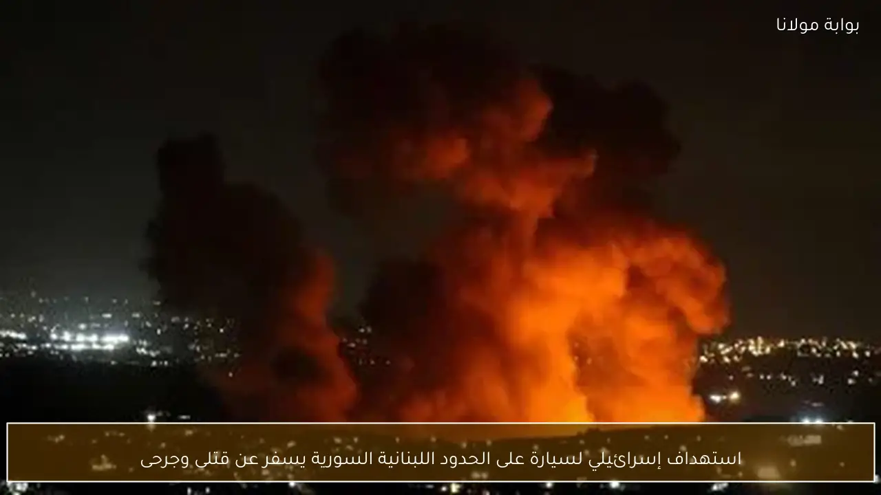 استهداف إسرائيلي لسيارة على الحدود اللبنانية السورية يسفر عن قتلى وجرحى