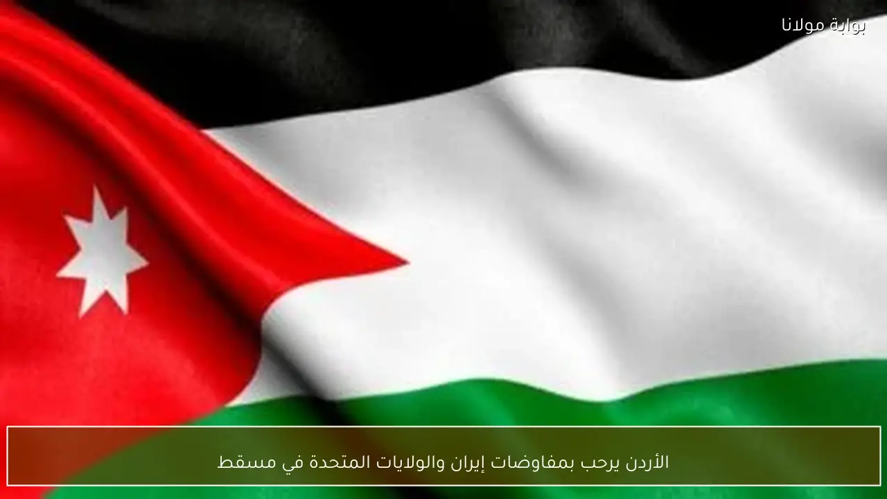 الأردن يرحب بمفاوضات إيران والولايات المتحدة في مسقط