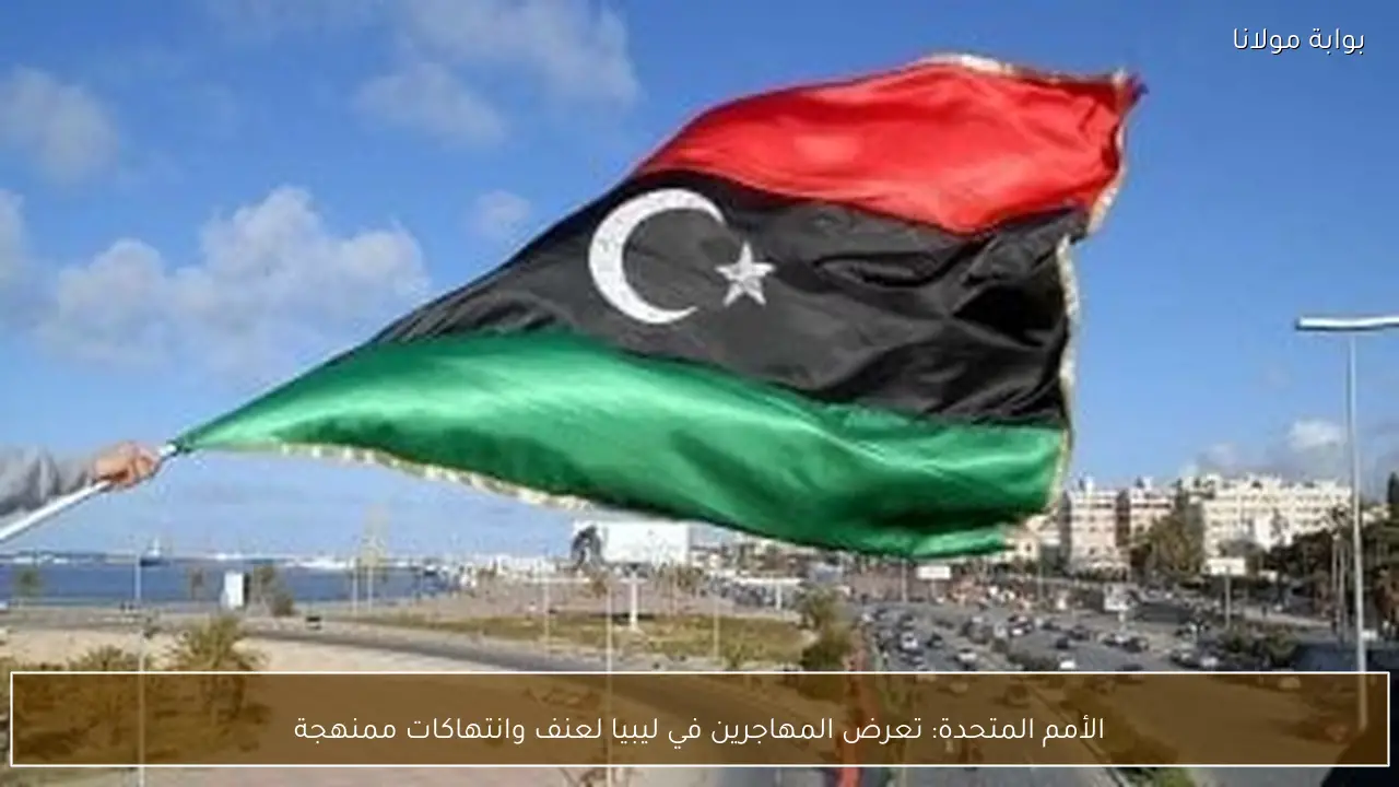 الأمم المتحدة: تعرض المهاجرين في ليبيا لعنف وانتهاكات ممنهجة