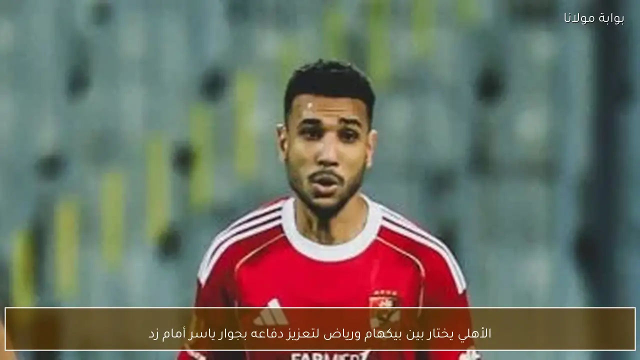 الأهلي يختار بين بيكهام ورياض لتعزيز دفاعه بجوار ياسر أمام زد