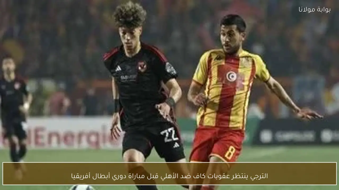 الترجي ينتظر عقوبات كاف ضد الأهلي قبل مباراة دوري أبطال أفريقيا