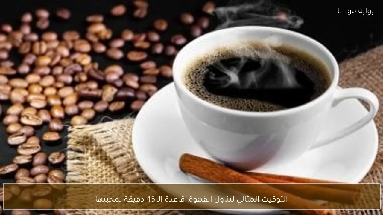التوقيت المثالي لتناول القهوة: قاعدة الـ 45 دقيقة لمحبيها