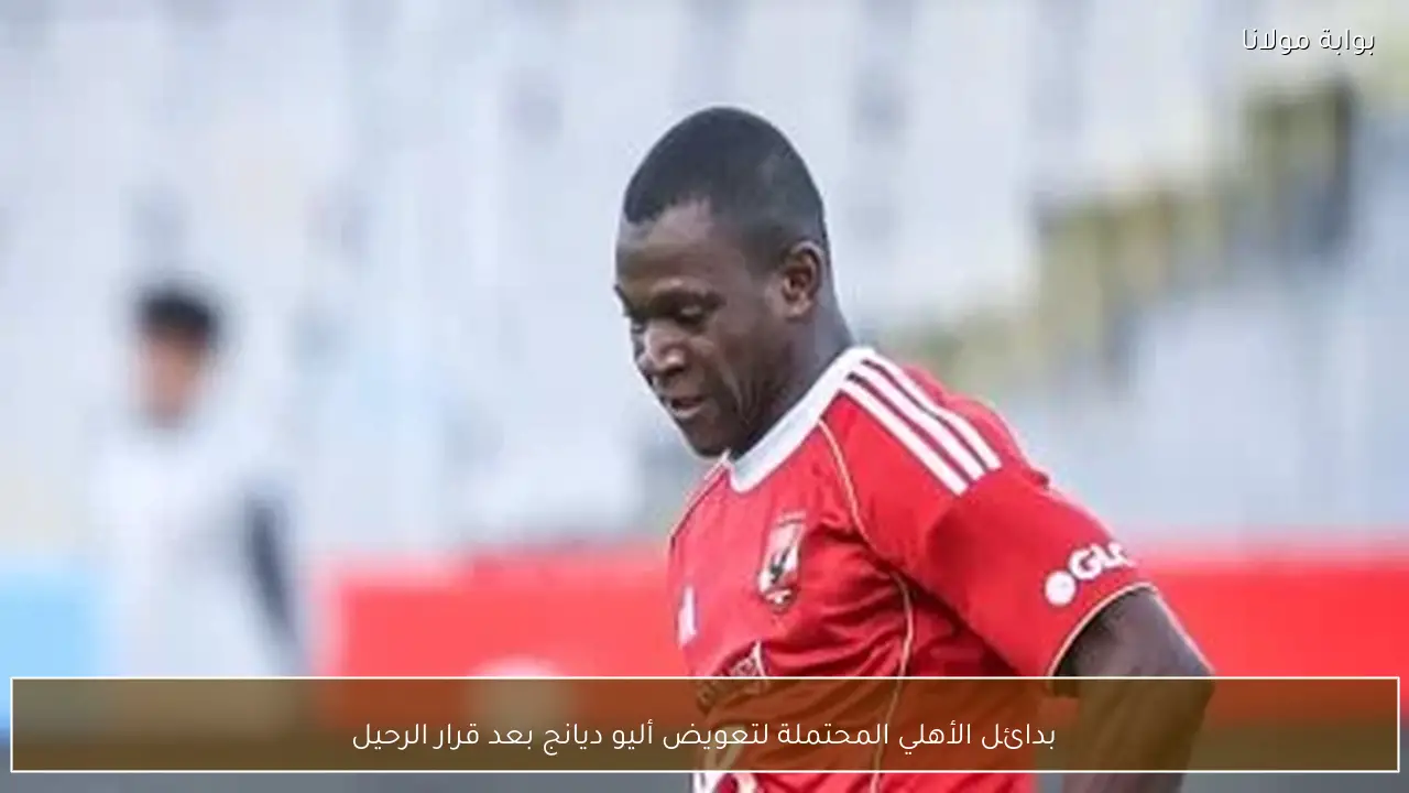 بدائل الأهلي المحتملة لتعويض أليو ديانج بعد قرار الرحيل