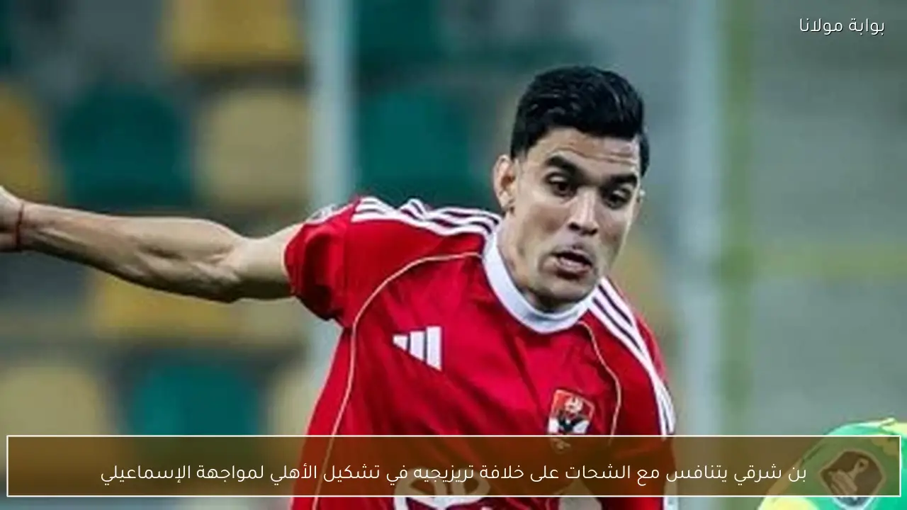 بن شرقي يتنافس مع الشحات على خلافة تريزيجيه في تشكيل الأهلي لمواجهة الإسماعيلي