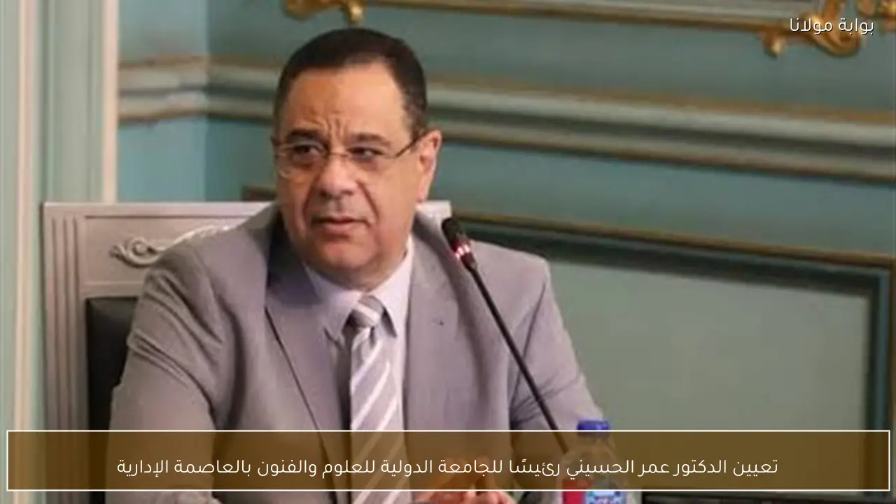 تعيين الدكتور عمر الحسيني رئيسًا للجامعة الدولية للعلوم والفنون بالعاصمة الإدارية