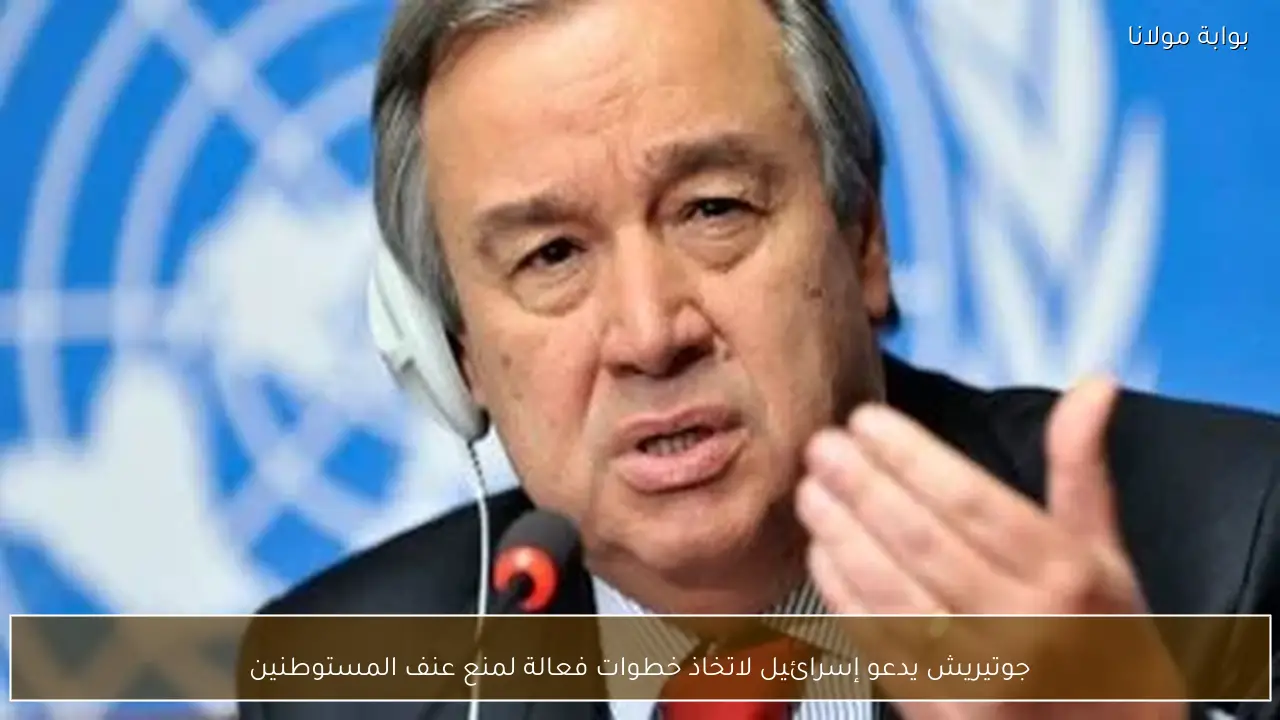 جوتيريش يدعو إسرائيل لاتخاذ خطوات فعالة لمنع عنف المستوطنين