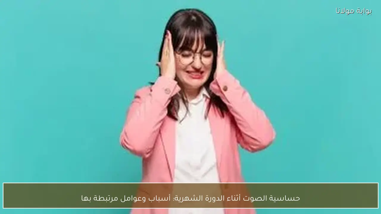 حساسية الصوت أثناء الدورة الشهرية: أسباب وعوامل مرتبطة بها