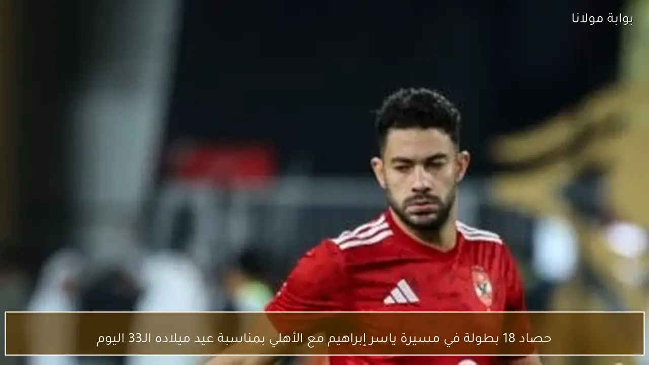حصاد 18 بطولة في مسيرة ياسر إبراهيم مع الأهلي بمناسبة عيد ميلاده الـ33 اليوم