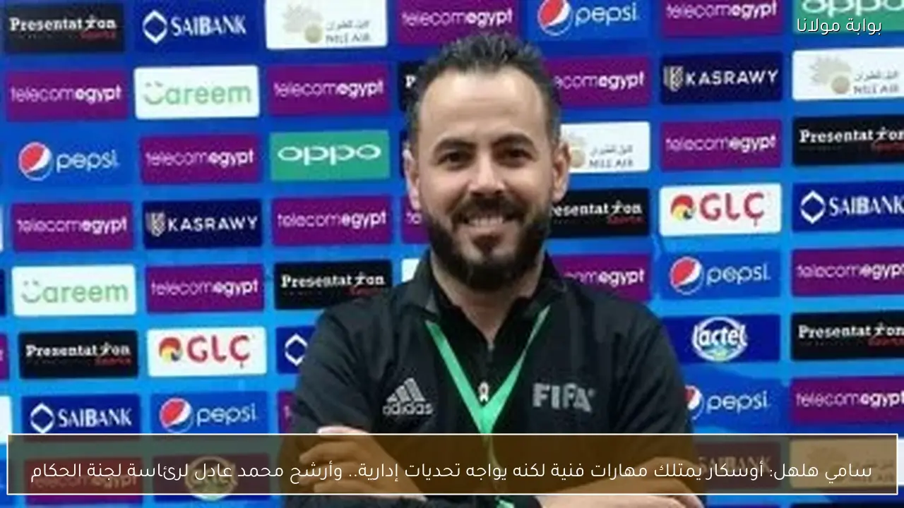 سامي هلهل: أوسكار يمتلك مهارات فنية لكنه يواجه تحديات إدارية.. وأرشح محمد عادل لرئاسة لجنة الحكام