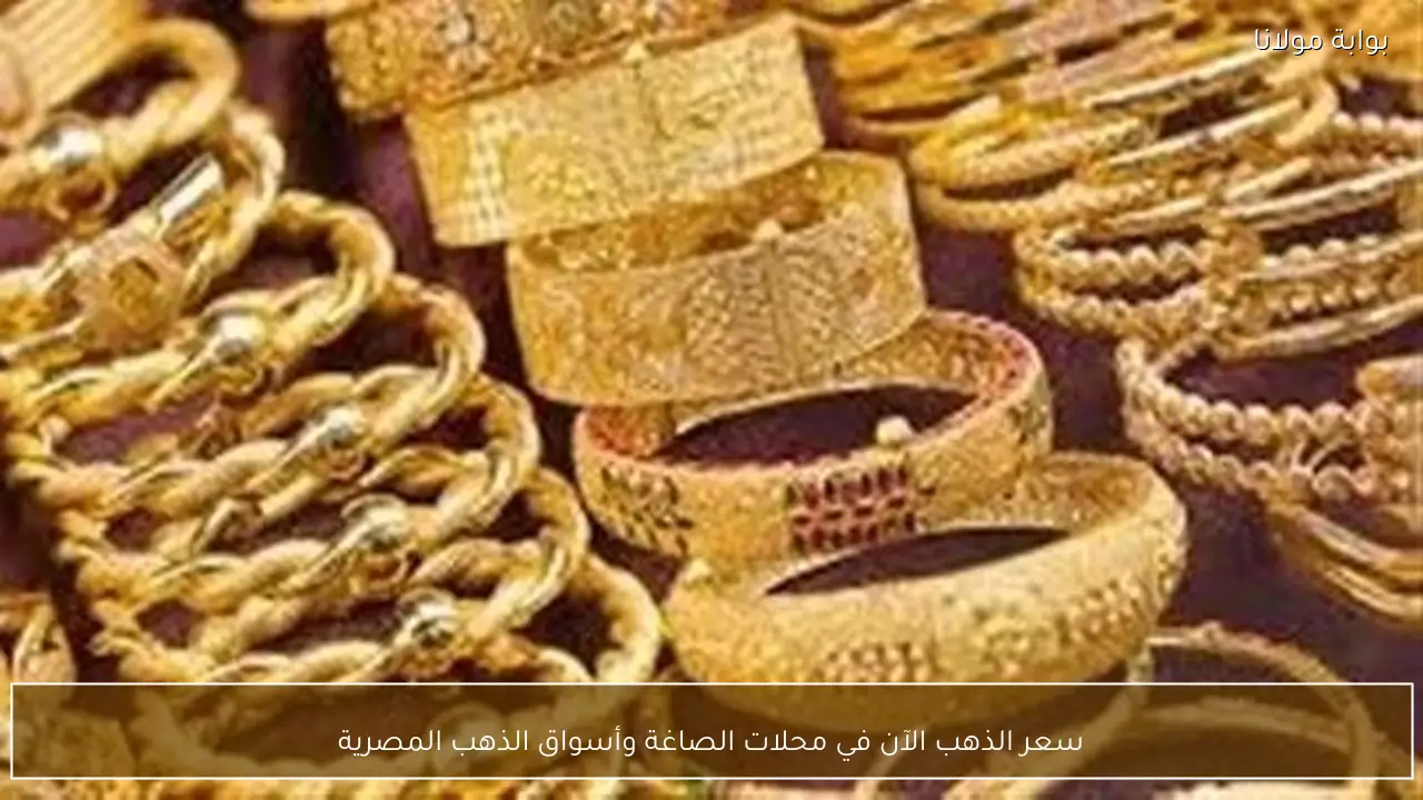 سعر الذهب الآن في محلات الصاغة وأسواق الذهب المصرية