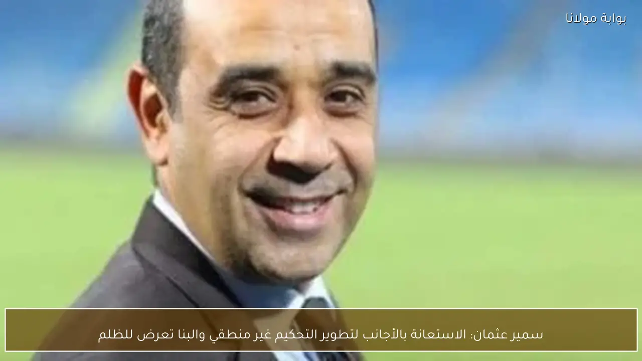 سمير عثمان: الاستعانة بالأجانب لتطوير التحكيم غير منطقي والبنا تعرض للظلم