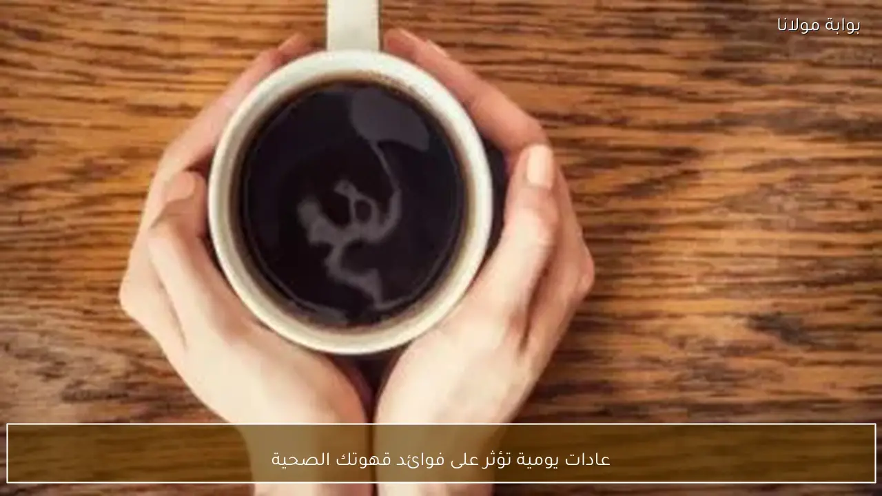 عادات يومية تؤثر على فوائد قهوتك الصحية