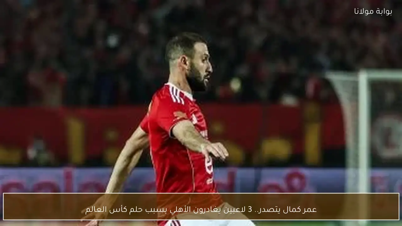 عمر كمال يتصدر.. 3 لاعبين يغادرون الأهلي بسبب حلم كأس العالم
