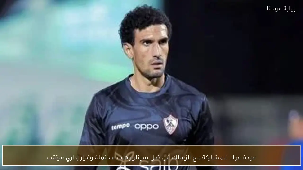 عودة عواد للمشاركة مع الزمالك في ظل سيناريوهات محتملة وقرار إداري مرتقب