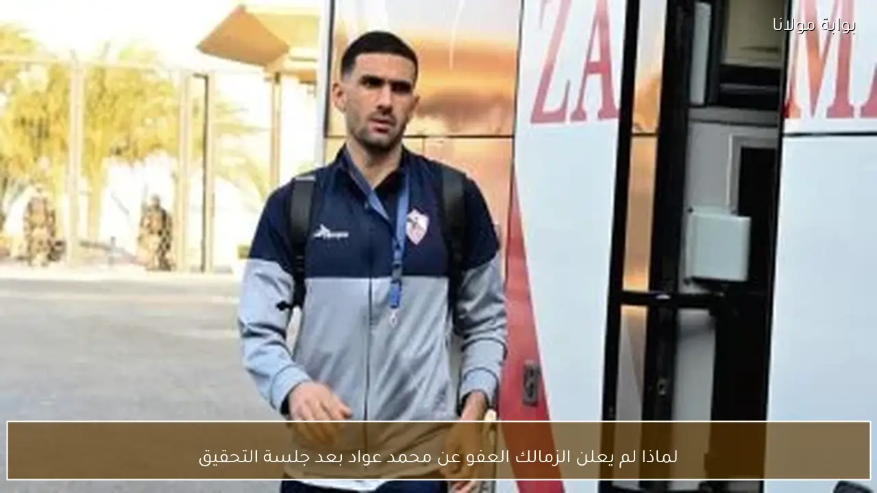 لماذا لم يعلن الزمالك العفو عن محمد عواد بعد جلسة التحقيق