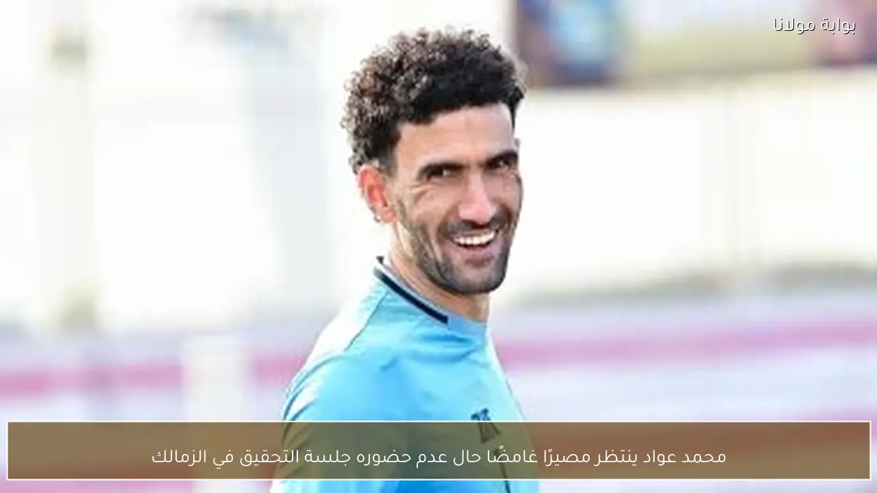 محمد عواد ينتظر مصيرًا غامضًا حال عدم حضوره جلسة التحقيق في الزمالك