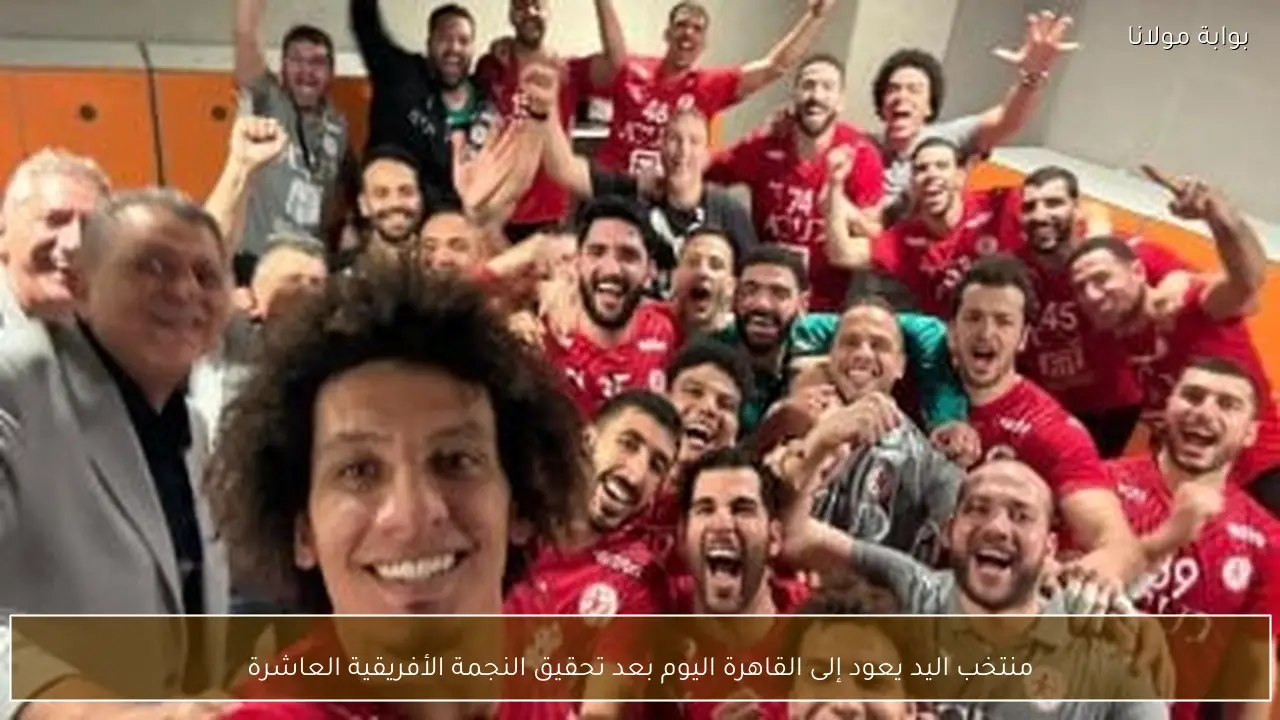 منتخب اليد يعود إلى القاهرة اليوم بعد تحقيق النجمة الأفريقية العاشرة