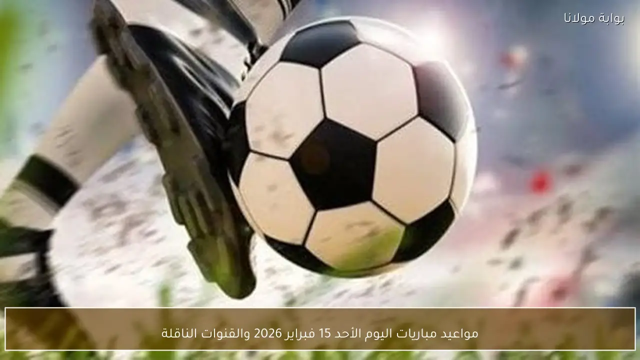 مواعيد مباريات اليوم الأحد 15 فبراير 2026 والقنوات الناقلة