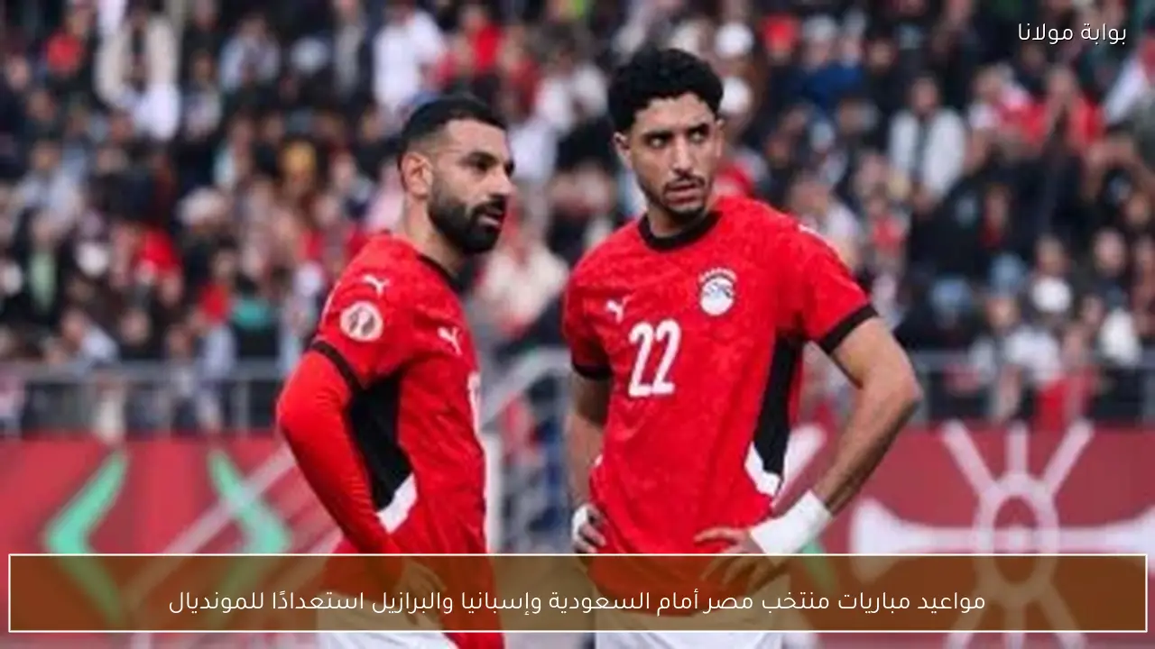 مواعيد مباريات منتخب مصر أمام السعودية وإسبانيا والبرازيل استعدادًا للمونديال