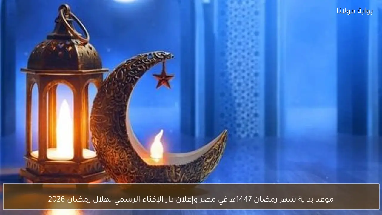 موعد بداية شهر رمضان 1447هـ في مصر وإعلان دار الإفتاء الرسمي لهلال رمضان 2026