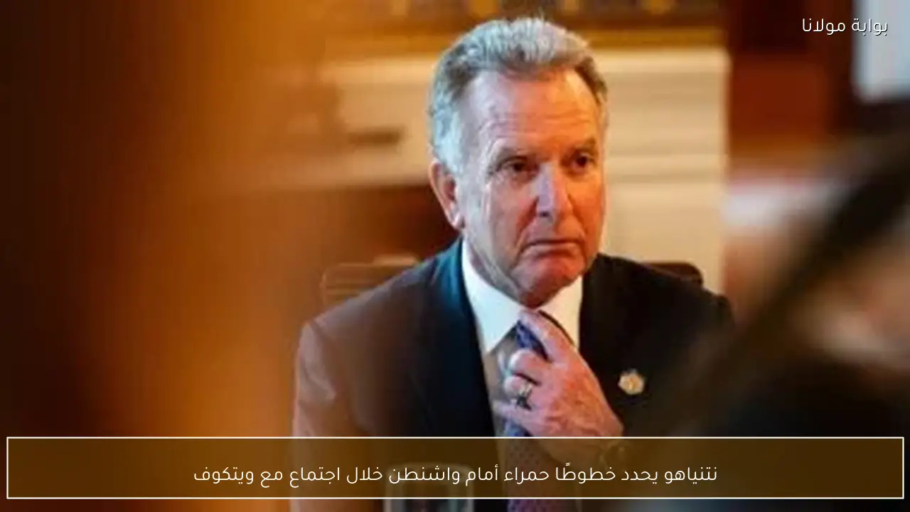 نتنياهو يحدد خطوطًا حمراء أمام واشنطن خلال اجتماع مع ويتكوف