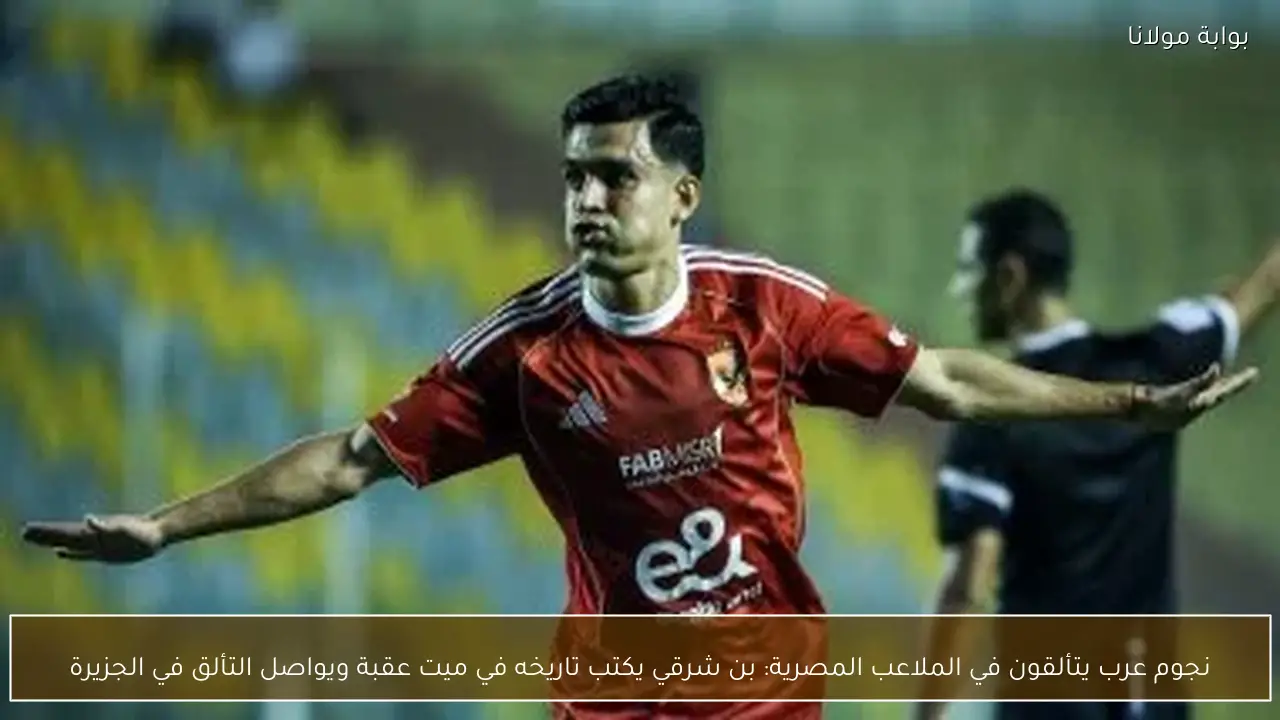 نجوم عرب يتألقون في الملاعب المصرية: بن شرقي يكتب تاريخه في ميت عقبة ويواصل التألق في الجزيرة