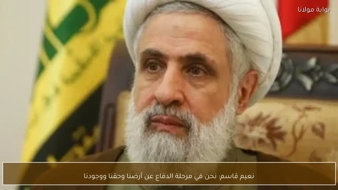 نعيم قاسم: نحن في مرحلة الدفاع عن أرضنا وحقنا ووجودنا