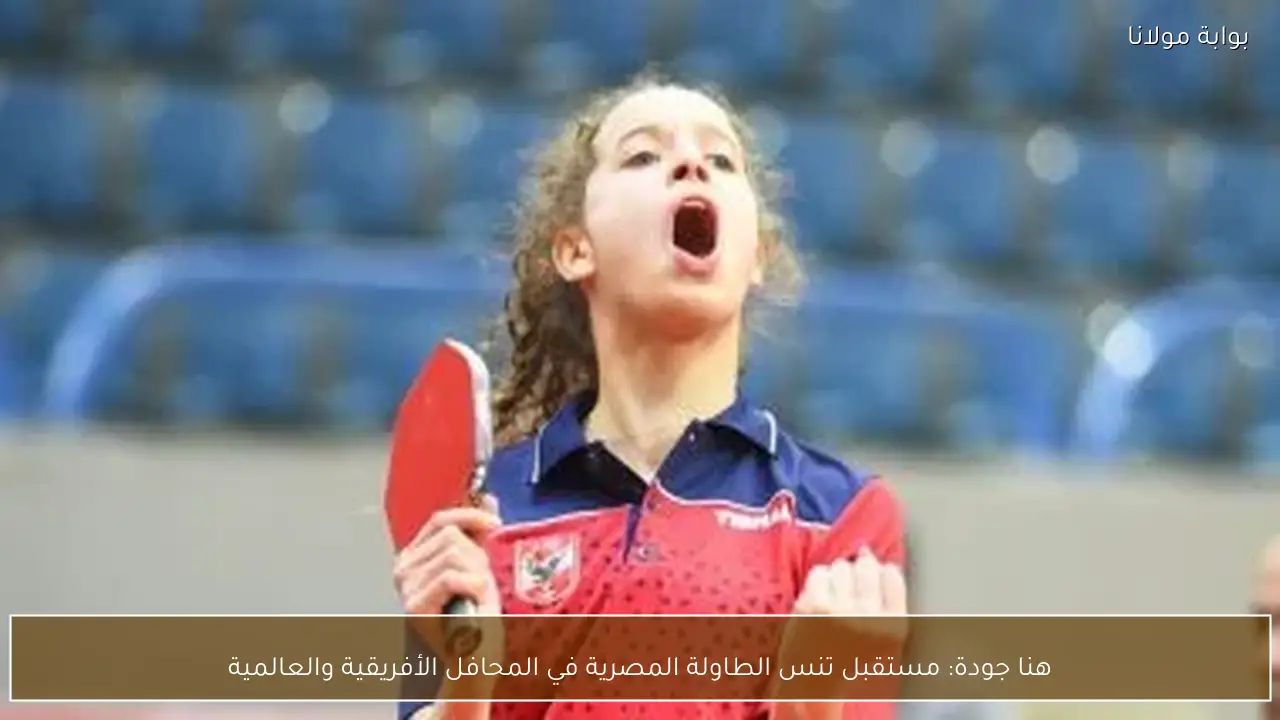 هنا جودة: مستقبل تنس الطاولة المصرية في المحافل الأفريقية والعالمية