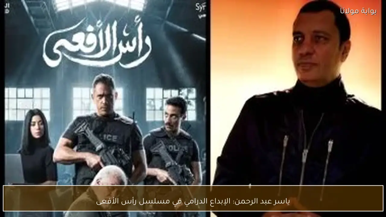 ياسر عبد الرحمن: الإبداع الدرامي في مسلسل رأس الأفعى