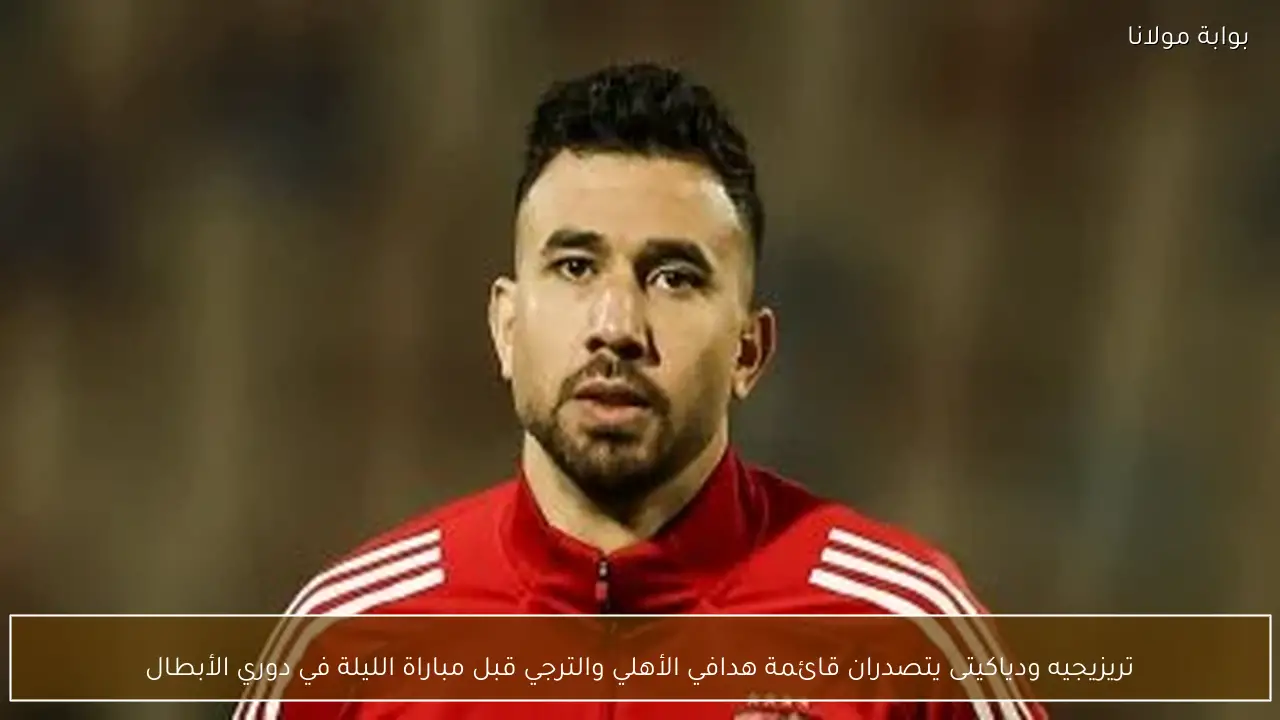 تريزيجيه ودياكيتى يتصدران قائمة هدافي الأهلي والترجي قبل مباراة الليلة في دوري الأبطال