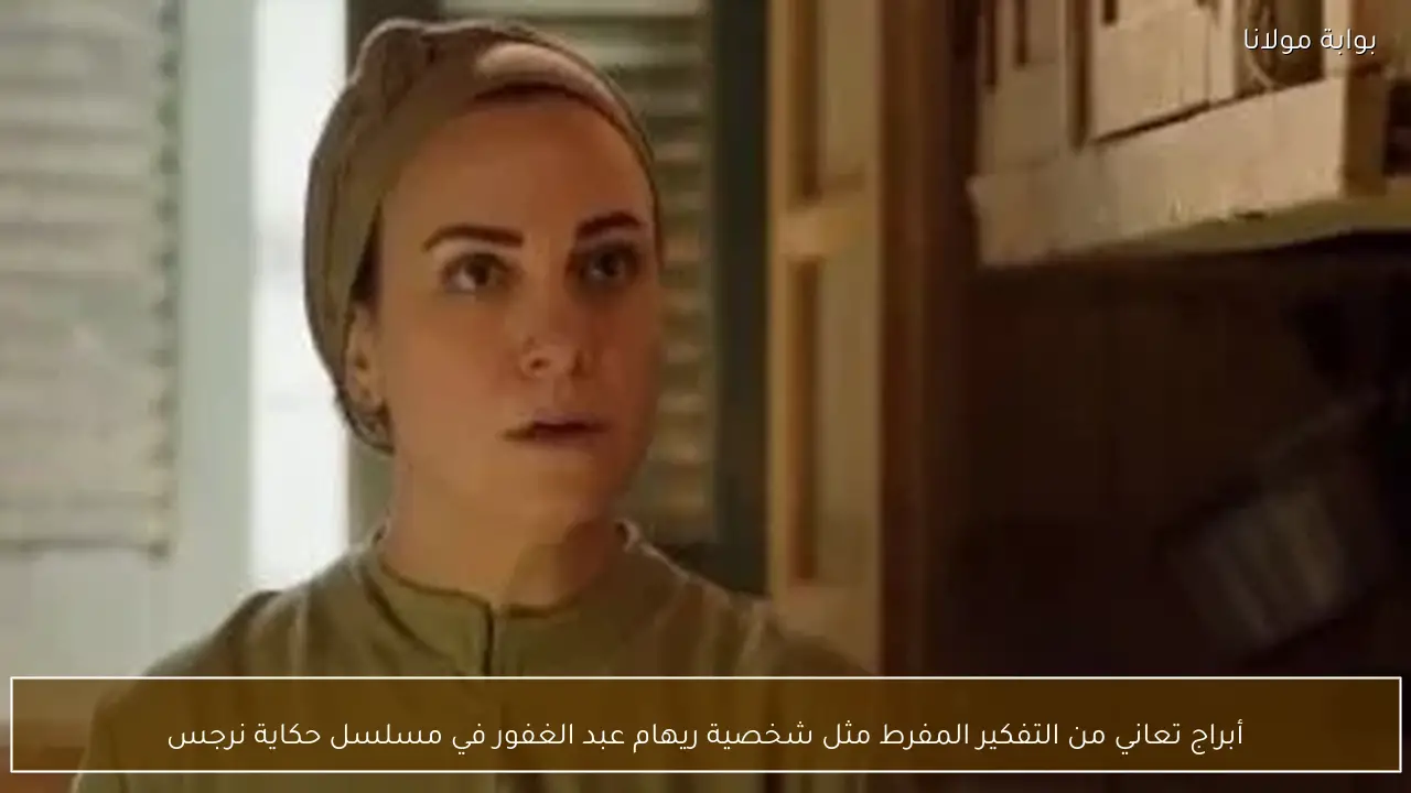 أبراج تعاني من التفكير المفرط مثل شخصية ريهام عبد الغفور في مسلسل حكاية نرجس