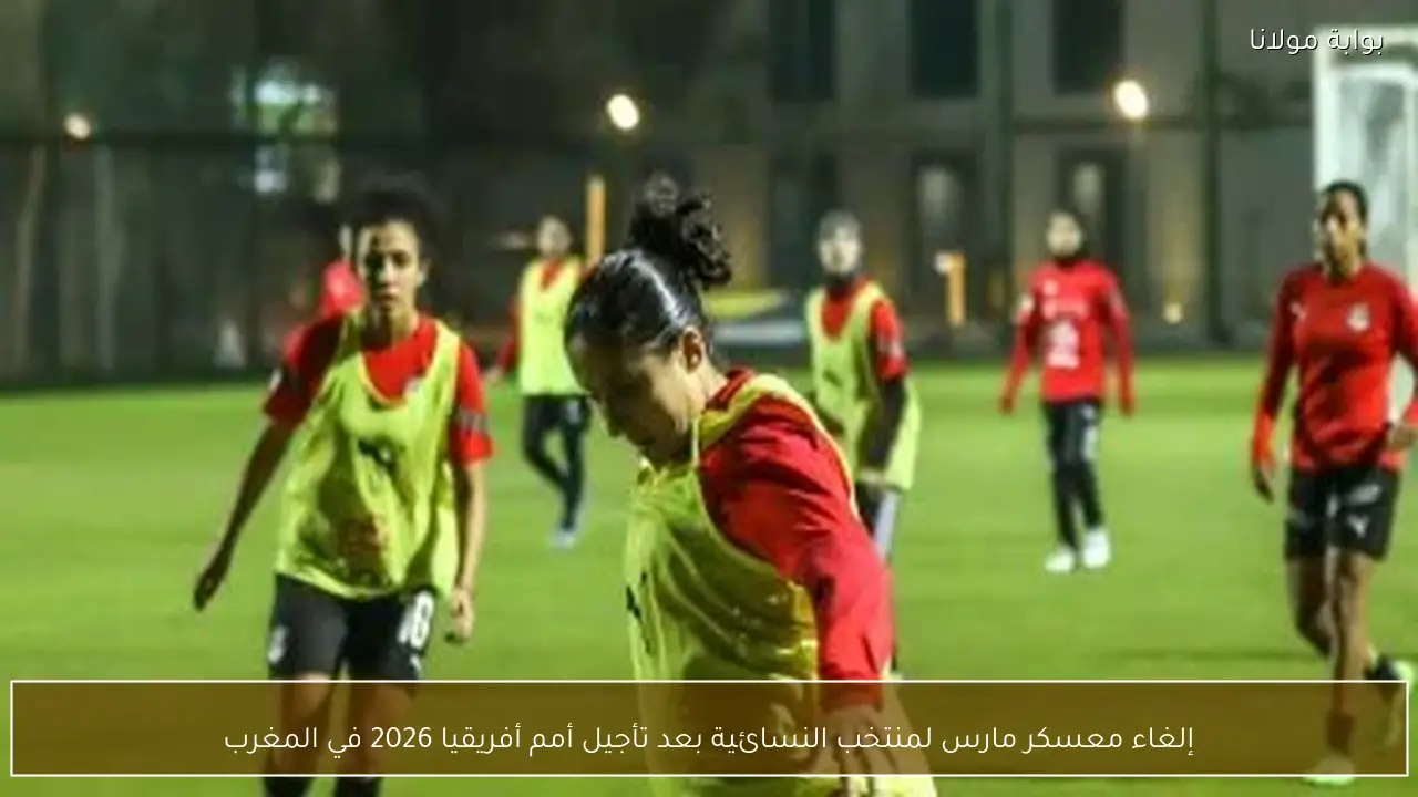 إلغاء معسكر مارس لمنتخب النسائية بعد تأجيل أمم أفريقيا 2026 في المغرب