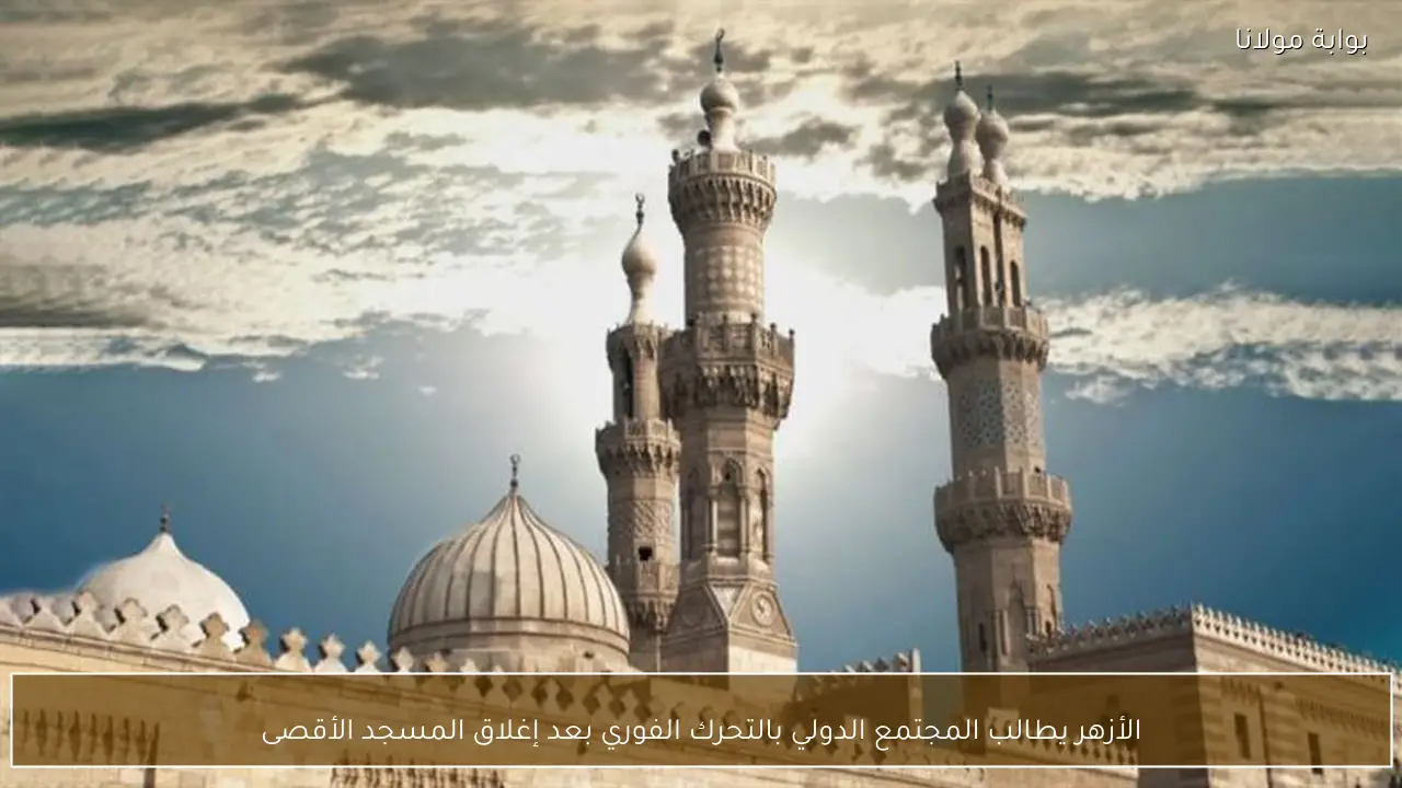 الأزهر يطالب المجتمع الدولي بالتحرك الفوري بعد إغلاق المسجد الأقصى