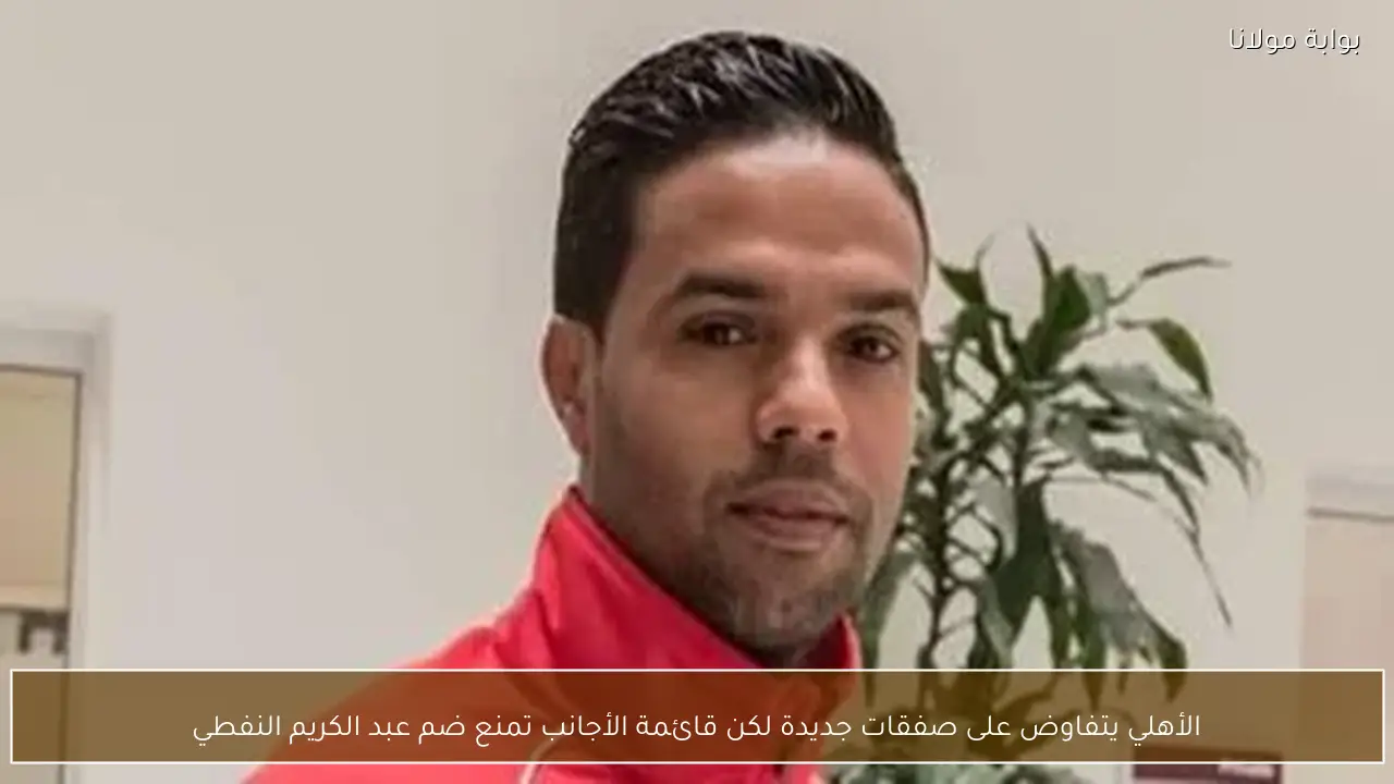 الأهلي يتفاوض على صفقات جديدة لكن قائمة الأجانب تمنع ضم عبد الكريم النفطي