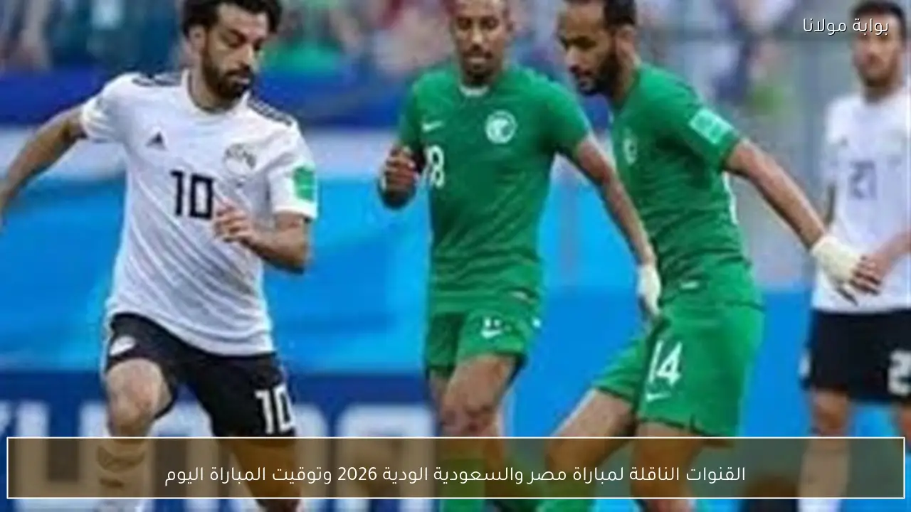 القنوات الناقلة لمباراة مصر والسعودية الودية 2026 وتوقيت المباراة اليوم