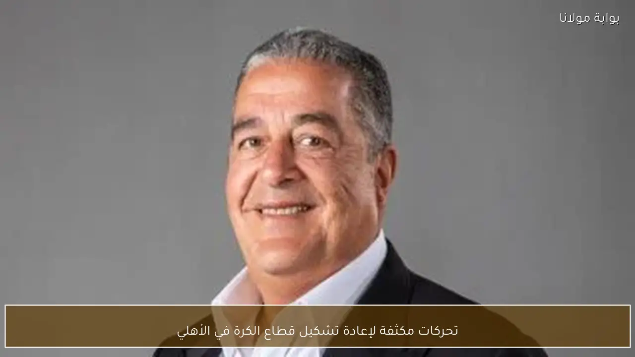 تحركات مكثفة لإعادة تشكيل قطاع الكرة في الأهلي