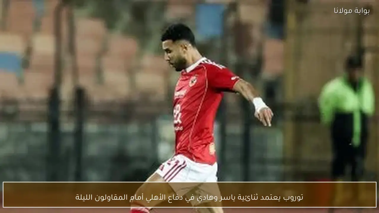 توروب يعتمد ثنائية ياسر وهادي في دفاع الأهلي أمام المقاولون الليلة