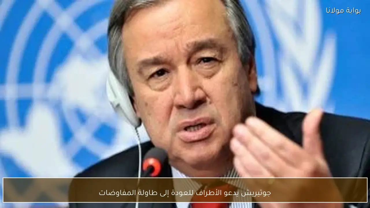 جوتيريش يدعو الأطراف للعودة إلى طاولة المفاوضات