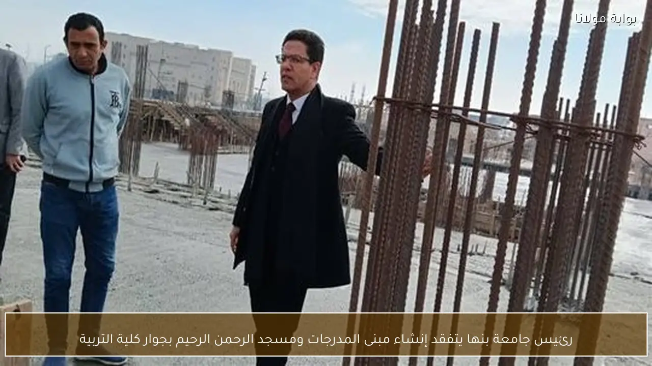 رئيس جامعة بنها يتفقد إنشاء مبنى المدرجات ومسجد الرحمن الرحيم بجوار كلية التربية