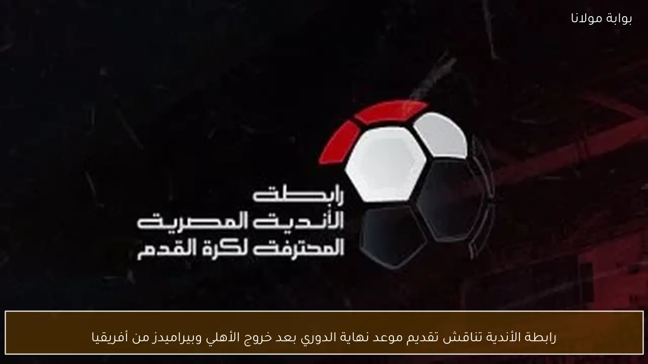 رابطة الأندية تناقش تقديم موعد نهاية الدوري بعد خروج الأهلي وبيراميدز من أفريقيا