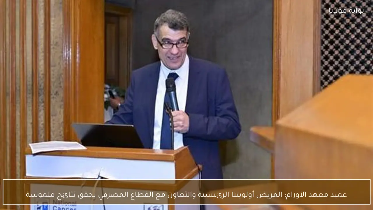عميد معهد الأورام: المريض أولويتنا الرئيسية والتعاون مع القطاع المصرفي يحقق نتائج ملموسة