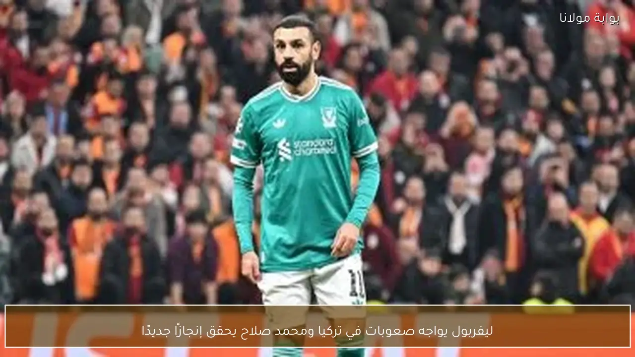 ليفربول يواجه صعوبات في تركيا ومحمد صلاح يحقق إنجازًا جديدًا